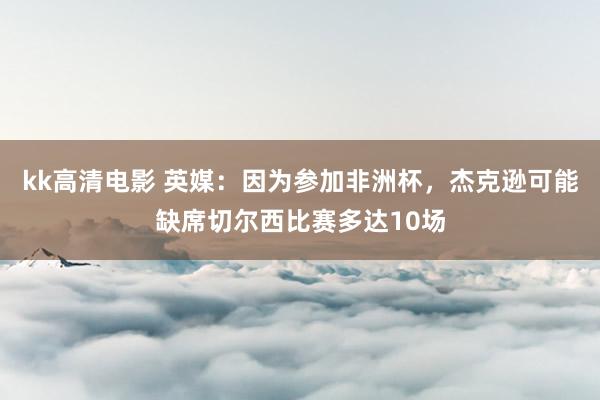 kk高清电影 英媒：因为参加非洲杯，杰克逊可能缺席切尔西比赛多达10场