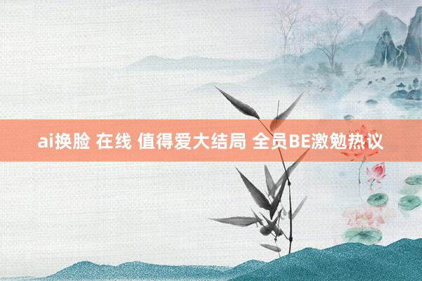ai换脸 在线 值得爱大结局 全员BE激勉热议