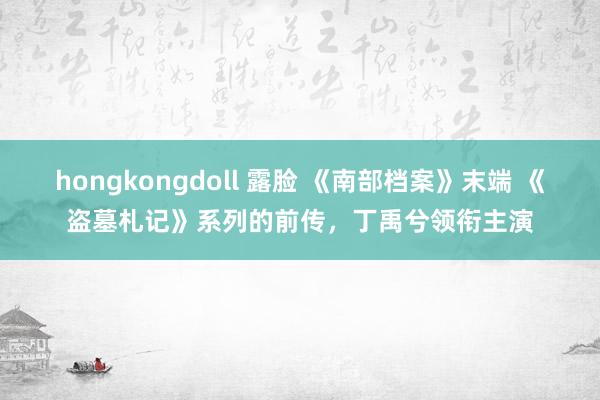 hongkongdoll 露脸 《南部档案》末端 《盗墓札记》系列的前传，丁禹兮领衔主演