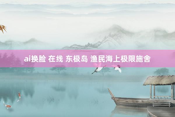 ai换脸 在线 东极岛 渔民海上极限施舍