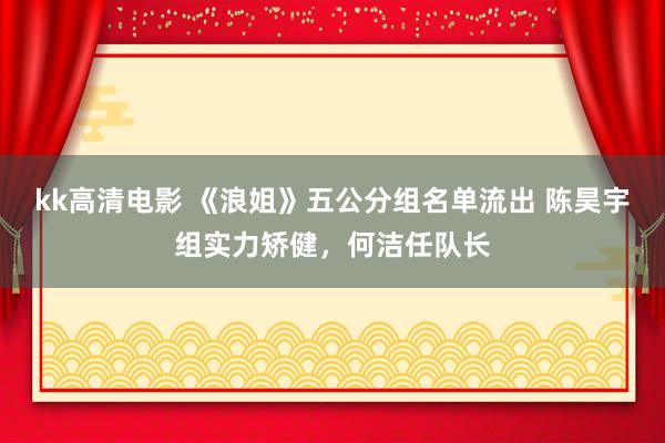 kk高清电影 《浪姐》五公分组名单流出 陈昊宇组实力矫健，何洁任队长