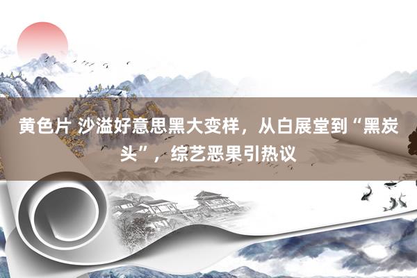 黄色片 沙溢好意思黑大变样，从白展堂到“黑炭头”，综艺恶果引热议