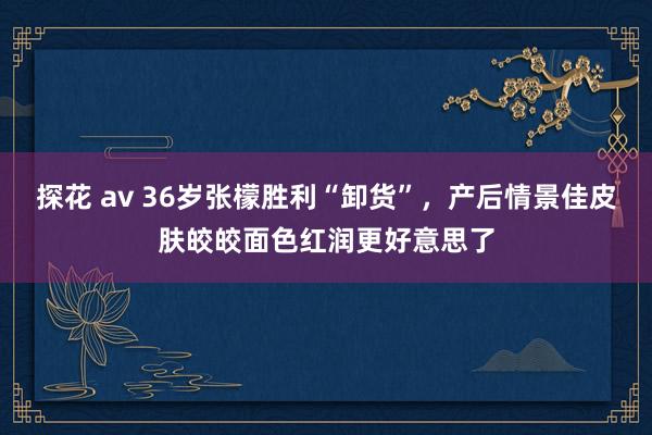 探花 av 36岁张檬胜利“卸货”，产后情景佳皮肤皎皎面色红润更好意思了