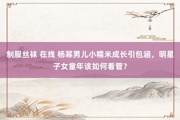 制服丝袜 在线 杨幂男儿小糯米成长引包涵，明星子女童年该如何看管？