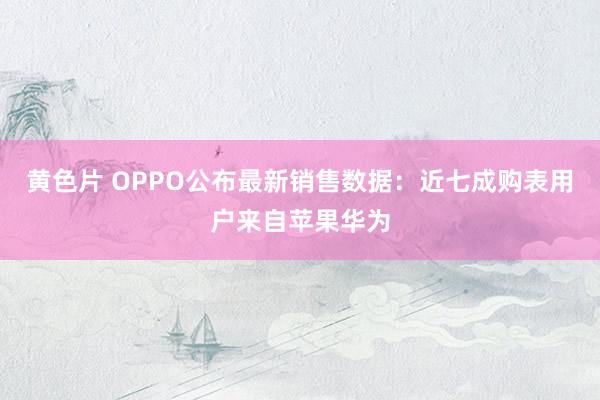 黄色片 OPPO公布最新销售数据：近七成购表用户来自苹果华为