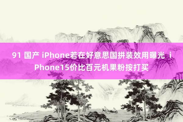 91 国产 iPhone若在好意思国拼装效用曝光  iPhone15价比百元机果粉按打买