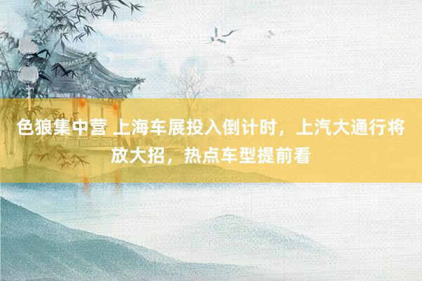 色狼集中营 上海车展投入倒计时，上汽大通行将放大招，热点车型提前看