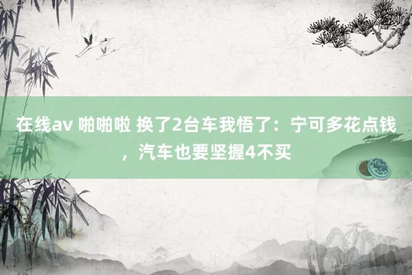 在线av 啪啪啦 换了2台车我悟了：宁可多花点钱，汽车也要坚握4不买