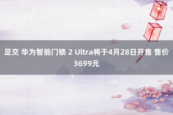 足交 华为智能门锁 2 Ultra将于4月28日开售 售价3699元