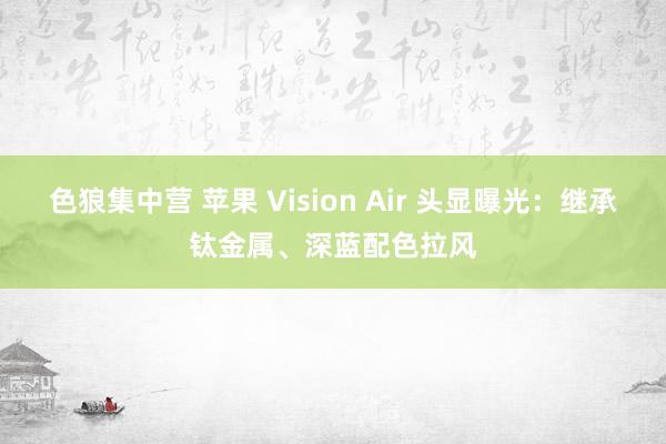 色狼集中营 苹果 Vision Air 头显曝光：继承钛金属、深蓝配色拉风