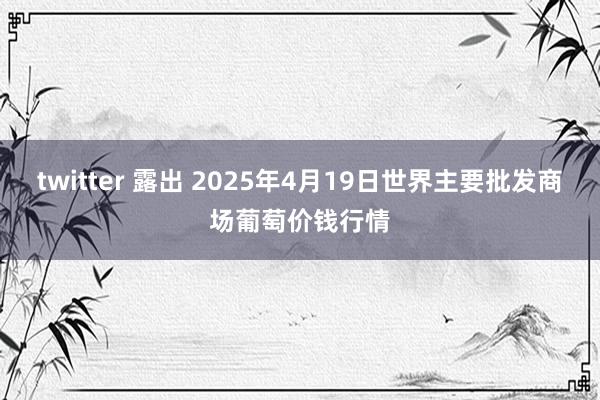 twitter 露出 2025年4月19日世界主要批发商场葡萄价钱行情
