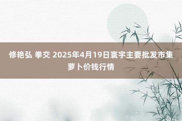 修艳弘 拳交 2025年4月19日寰宇主要批发市集萝卜价钱行情
