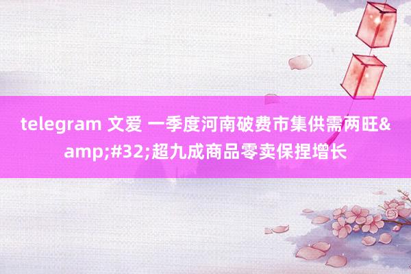 telegram 文爱 一季度河南破费市集供需两旺&#32;超九成商品零卖保捏增长