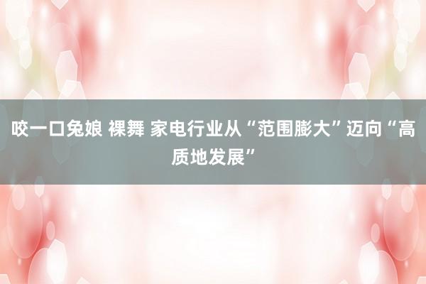 咬一口兔娘 裸舞 家电行业从“范围膨大”迈向“高质地发展”