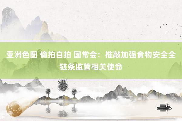 亚洲色图 偷拍自拍 国常会：推敲加强食物安全全链条监管相关使命