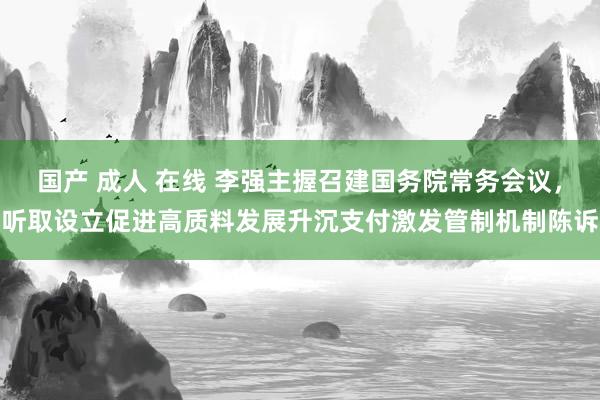 国产 成人 在线 李强主握召建国务院常务会议，听取设立促进高质料发展升沉支付激发管制机制陈诉