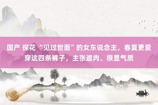 国产 探花 “见过世面”的女东说念主，春夏更爱穿这四条裤子，主张遮肉、很显气质