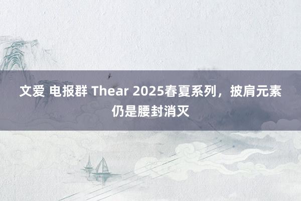 文爱 电报群 Thear 2025春夏系列，披肩元素仍是腰封消灭