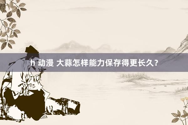h 动漫 大蒜怎样能力保存得更长久?