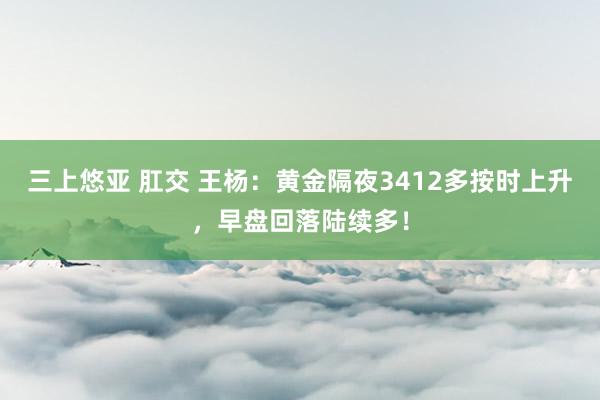 三上悠亚 肛交 王杨：黄金隔夜3412多按时上升，早盘回落陆续多！