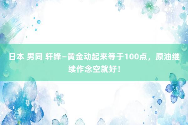 日本 男同 轩锋—黄金动起来等于100点，原油继续作念空就好！