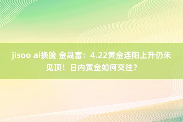 jisoo ai换脸 金晟富：4.22黄金连阳上升仍未见顶！日内黄金如何交往？