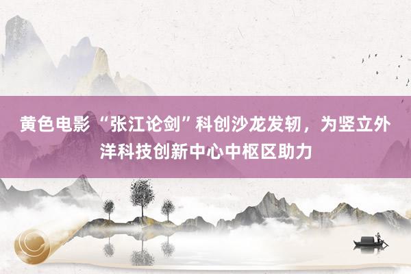 黄色电影 “张江论剑”科创沙龙发轫，为竖立外洋科技创新中心中枢区助力