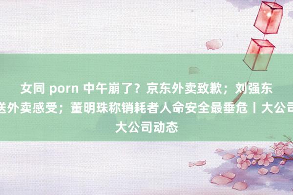 女同 porn 中午崩了？京东外卖致歉；刘强东共享送外卖感受；董明珠称销耗者人命安全最垂危丨大公司动态