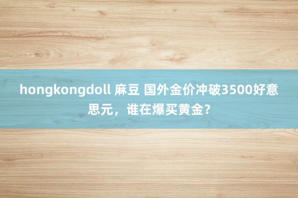 hongkongdoll 麻豆 国外金价冲破3500好意思元，谁在爆买黄金？