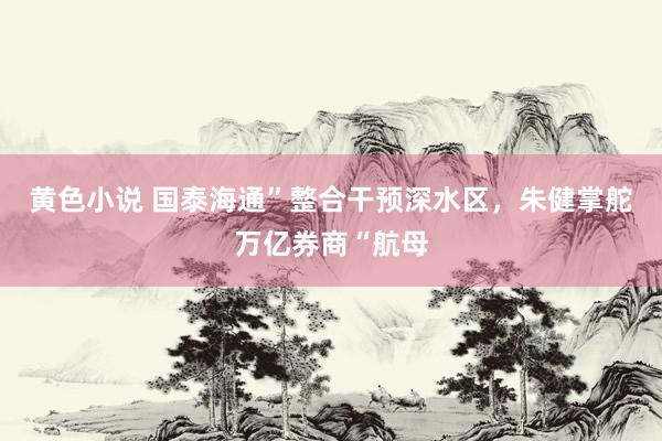 黄色小说 国泰海通”整合干预深水区，朱健掌舵万亿券商“航母