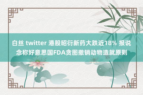 白丝 twitter 港股昭衍新药大跌近18% 报说念称好意思国FDA贪图撤销动物造就原则