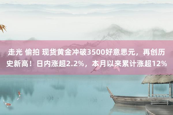 走光 偷拍 现货黄金冲破3500好意思元，再创历史新高！日内涨超2.2%，本月以来累计涨超12%