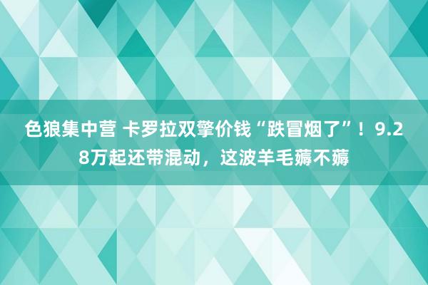色狼集中营 卡罗拉双擎价钱“跌冒烟了”！9.28万起还带混动，这波羊毛薅不薅