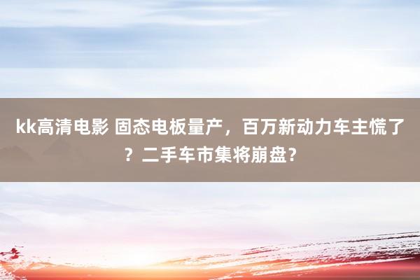 kk高清电影 固态电板量产，百万新动力车主慌了？二手车市集将崩盘？