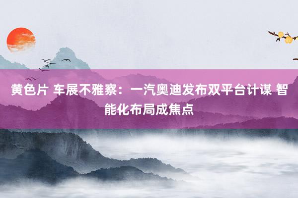 黄色片 车展不雅察：一汽奥迪发布双平台计谋 智能化布局成焦点