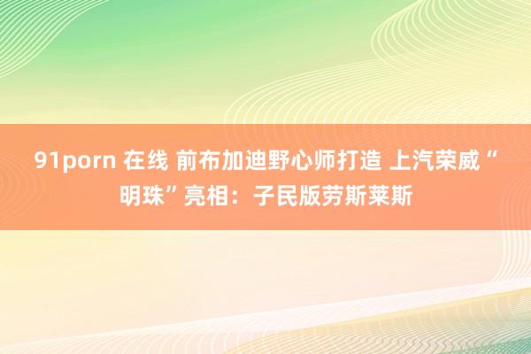 91porn 在线 前布加迪野心师打造 上汽荣威“明珠”亮相：子民版劳斯莱斯