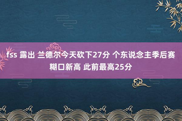 fss 露出 兰德尔今天砍下27分 个东说念主季后赛糊口新高 此前最高25分