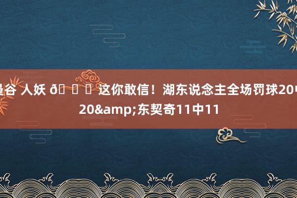 曼谷 人妖 😎这你敢信！湖东说念主全场罚球20中20&东契奇11中11