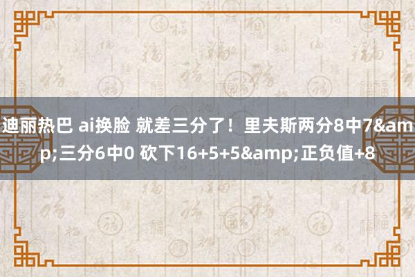 迪丽热巴 ai换脸 就差三分了！里夫斯两分8中7&三分6中0 砍下16+5+5&正负值+8