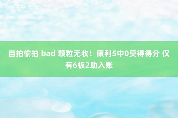 自拍偷拍 bad 颗粒无收！康利5中0莫得得分 仅有6板2助入账