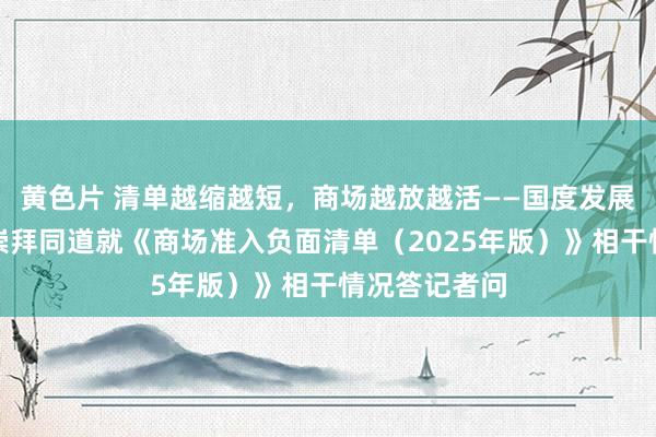 黄色片 清单越缩越短，商场越放越活——国度发展更动委磋磨崇拜同道就《商场准入负面清单（2025年版）》相干情况答记者问