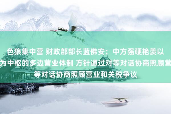 色狼集中营 财政部部长蓝佛安：中方强硬艳羡以宇宙营业组织为中枢的多边营业体制 方针通过对等对话协商照顾营业和关税争议