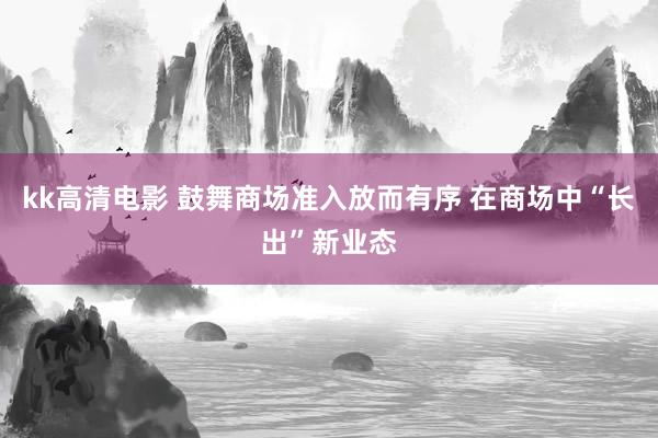kk高清电影 鼓舞商场准入放而有序 在商场中“长出”新业态