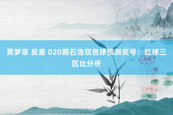 吴梦菲 反差 020期石浩双色球预测奖号：红球三区比分析