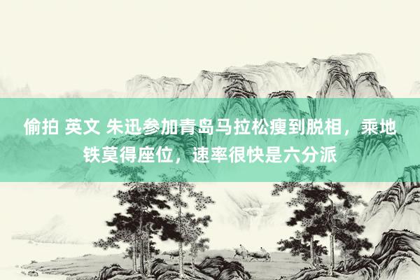 偷拍 英文 朱迅参加青岛马拉松瘦到脱相，乘地铁莫得座位，速率很快是六分派