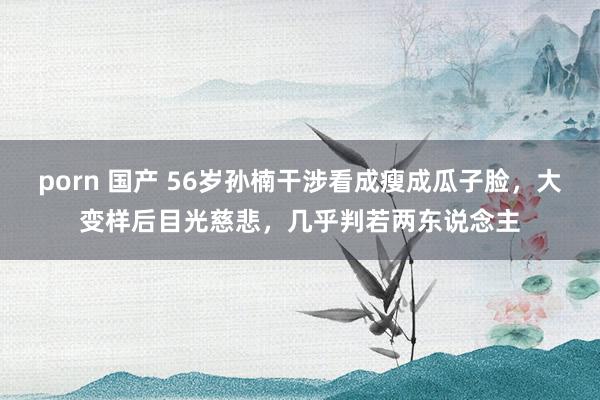 porn 国产 56岁孙楠干涉看成瘦成瓜子脸，大变样后目光慈悲，几乎判若两东说念主