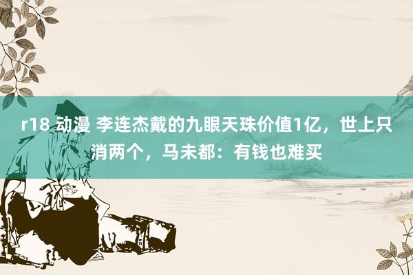 r18 动漫 李连杰戴的九眼天珠价值1亿，世上只消两个，马未都：有钱也难买