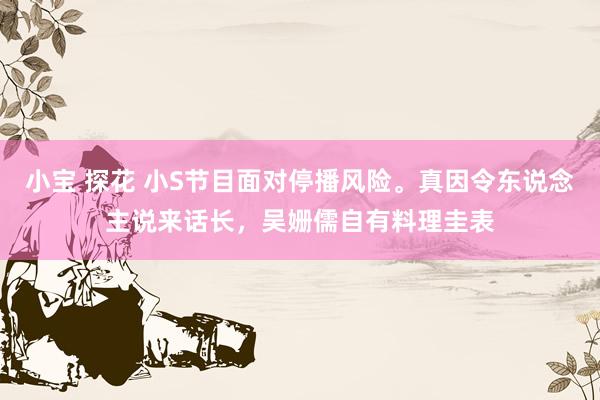 小宝 探花 小S节目面对停播风险。真因令东说念主说来话长，吴姗儒自有料理圭表