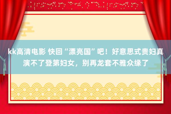 kk高清电影 快回“漂亮国”吧！好意思式贵妇真演不了登第妇女，别再龙套不雅众缘了