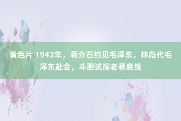 黄色片 1942年，蒋介石约见毛泽东，林彪代毛泽东赴会，斗胆试探老蒋底线